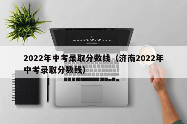 2022年中考录取分数线（济南2022年中考录取分数线）