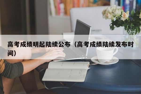 高考成绩明起陆续公布（高考成绩陆续发布时间）