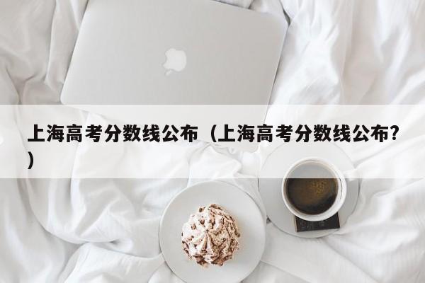 上海高考分数线公布（上海高考分数线公布?）