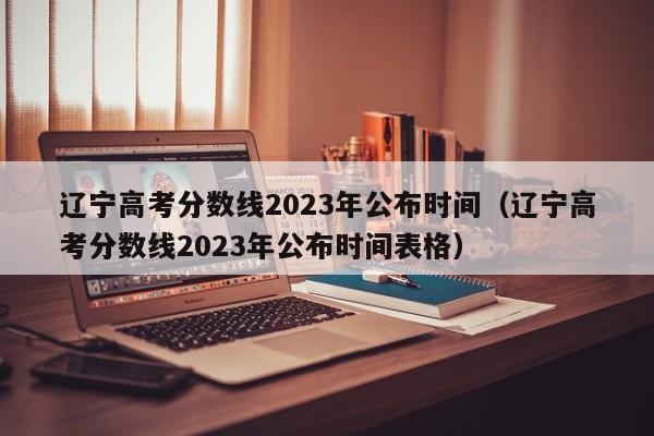 辽宁高考分数线2023年公布时间（辽宁高考分数线2023年公布时间表格）
