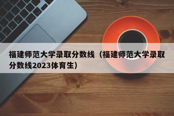 福建师范大学录取分数线（福建师范大学录取分数线2023体育生）