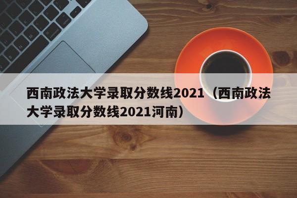 西南政法大学录取分数线2021（西南政法大学录取分数线2021河南）
