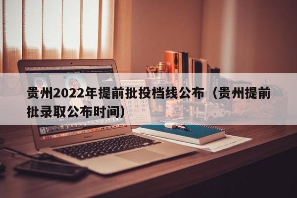 贵州2022年提前批投档线公布（贵州提前批录取公布时间）
