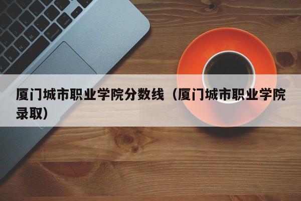 厦门城市职业学院分数线（厦门城市职业学院录取）