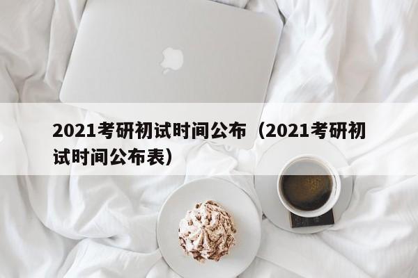 2021考研初试时间公布（2021考研初试时间公布表）