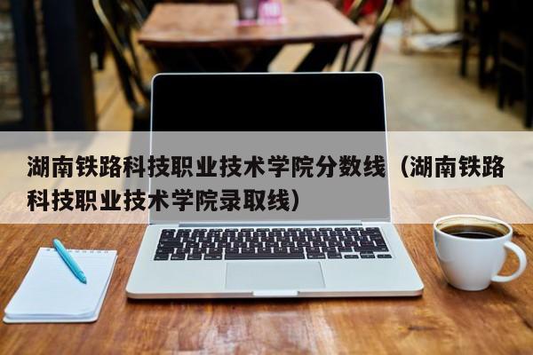 湖南铁路科技职业技术学院分数线（湖南铁路科技职业技术学院录取线）