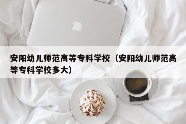 安阳幼儿师范高等专科学校（安阳幼儿师范高等专科学校多大）