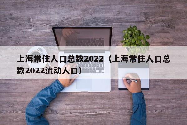 上海常住人口总数2022（上海常住人口总数2022流动人口）