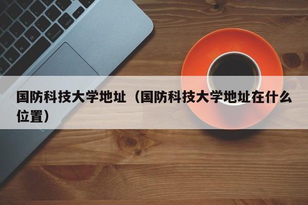 国防科技大学地址（国防科技大学地址在什么位置）