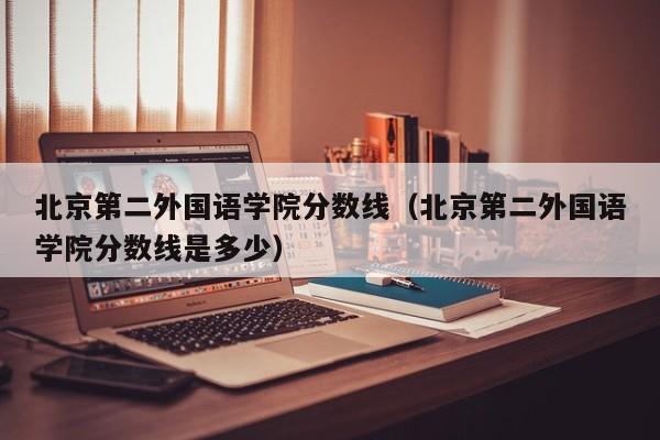 北京第二外国语学院分数线（北京第二外国语学院分数线是多少）