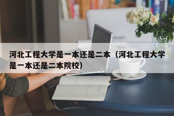 河北工程大学是一本还是二本（河北工程大学是一本还是二本院校）