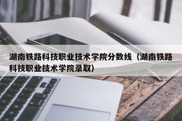 湖南铁路科技职业技术学院分数线（湖南铁路科技职业技术学院录取）