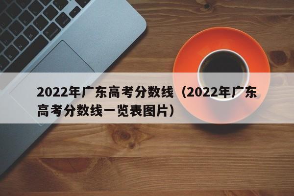 2022年广东高考分数线（2022年广东高考分数线一览表图片）