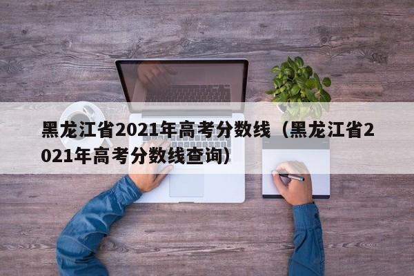 黑龙江省2021年高考分数线（黑龙江省2021年高考分数线查询）