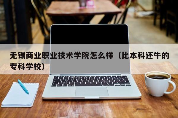 无锡商业职业技术学院怎么样（比本科还牛的专科学校）