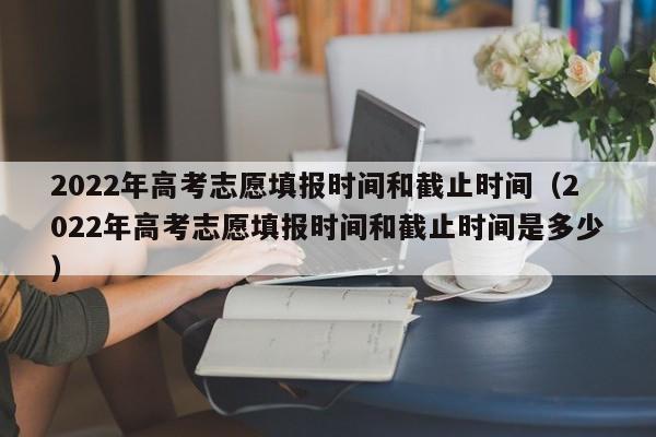 2022年高考志愿填报时间和截止时间（2022年高考志愿填报时间和截止时间是多少）