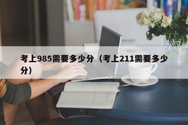考上985需要多少分（考上211需要多少分）