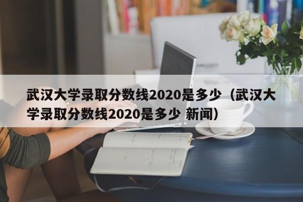 武汉大学录取分数线2020是多少（武汉大学录取分数线2020是多少 新闻）
