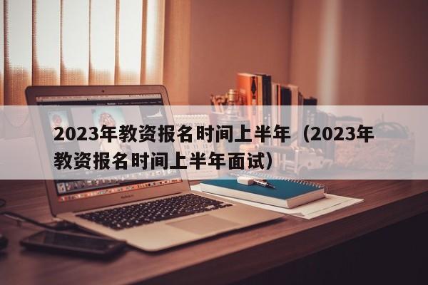 2023年教资报名时间上半年（2023年教资报名时间上半年面试）