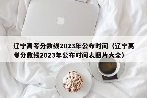 辽宁高考分数线2023年公布时间（辽宁高考分数线2023年公布时间表图片大全）