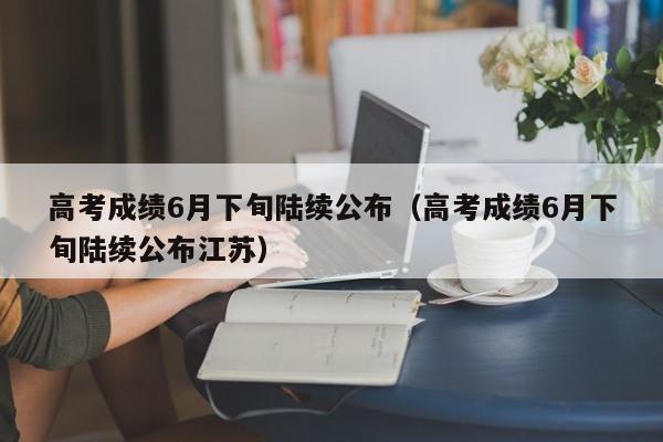 高考成绩6月下旬陆续公布（高考成绩6月下旬陆续公布江苏）
