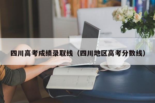 四川高考成绩录取线（四川地区高考分数线）