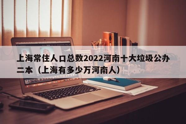 上海常住人口总数2022河南十大垃圾公办二本（上海有多少万河南人）