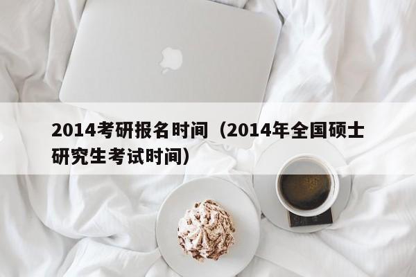 2014考研报名时间（2014年全国硕士研究生考试时间）