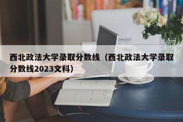 西北政法大学录取分数线（西北政法大学录取分数线2023文科）