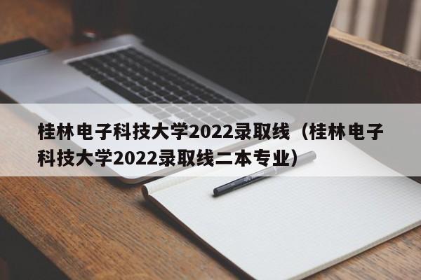 桂林电子科技大学2022录取线（桂林电子科技大学2022录取线二本专业）