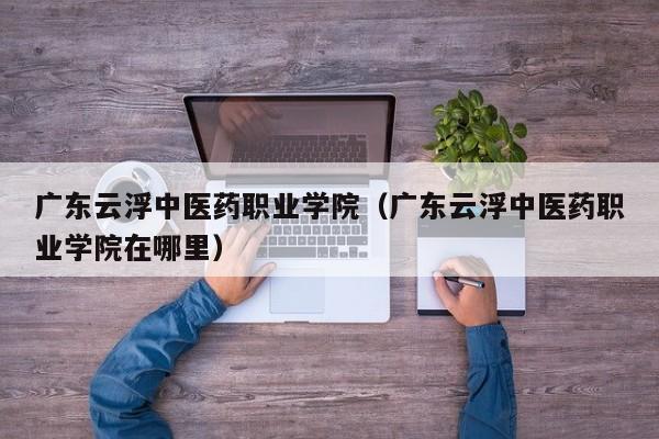 广东云浮中医药职业学院（广东云浮中医药职业学院在哪里）
