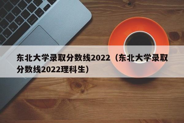 东北大学录取分数线2022（东北大学录取分数线2022理科生）