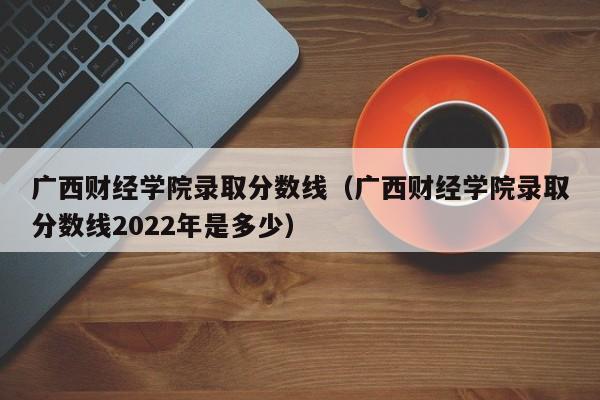 广西财经学院录取分数线（广西财经学院录取分数线2022年是多少）
