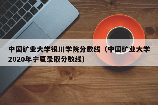 中国矿业大学银川学院分数线（中国矿业大学2020年宁夏录取分数线）