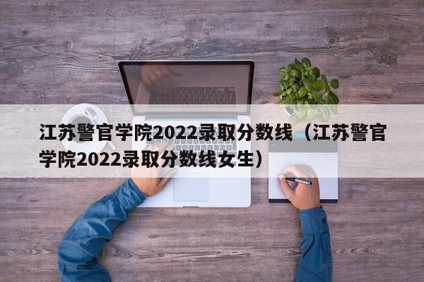江苏警官学院2022录取分数线（江苏警官学院2022录取分数线女生）
