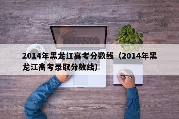 2014年黑龙江高考分数线（2014年黑龙江高考录取分数线）