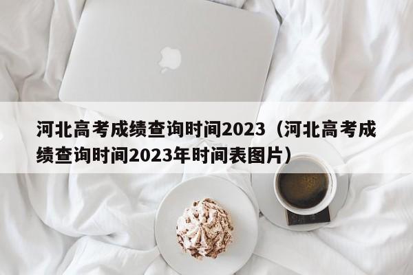 河北高考成绩查询时间2023（河北高考成绩查询时间2023年时间表图片）