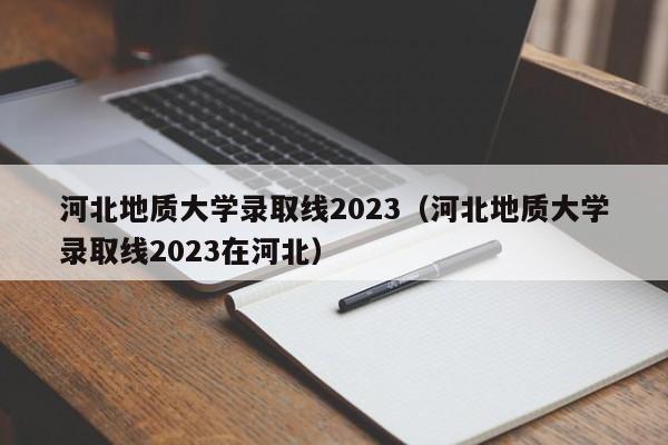 河北地质大学录取线2023（河北地质大学录取线2023在河北）