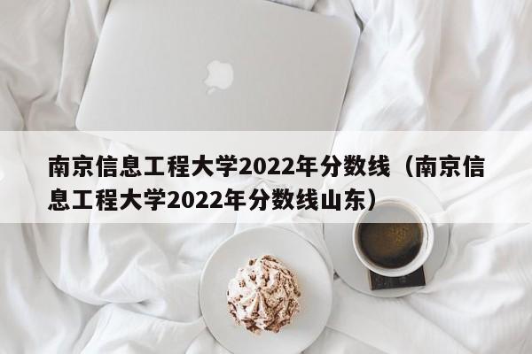 南京信息工程大学2022年分数线（南京信息工程大学2022年分数线山东）