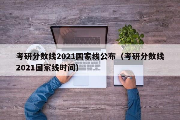 考研分数线2021国家线公布（考研分数线2021国家线时间）
