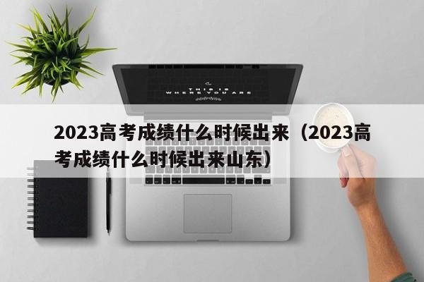 2023高考成绩什么时候出来（2023高考成绩什么时候出来山东）