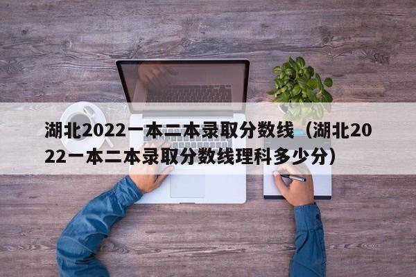 湖北2022一本二本录取分数线（湖北2022一本二本录取分数线理科多少分）
