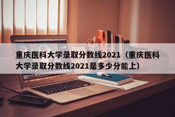 重庆医科大学录取分数线2021（重庆医科大学录取分数线2021是多少分能上）