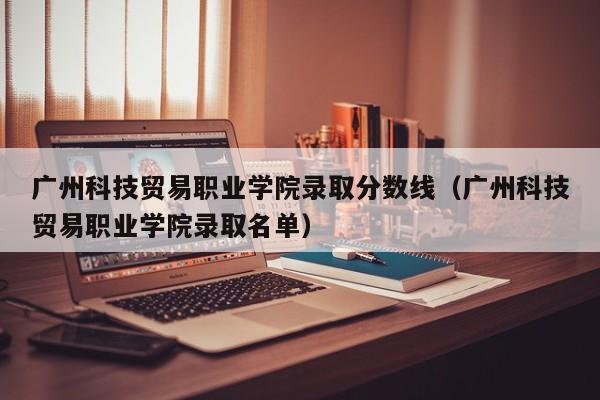 广州科技贸易职业学院录取分数线（广州科技贸易职业学院录取名单）