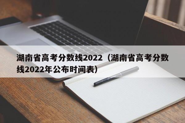 湖南省高考分数线2022（湖南省高考分数线2022年公布时间表）