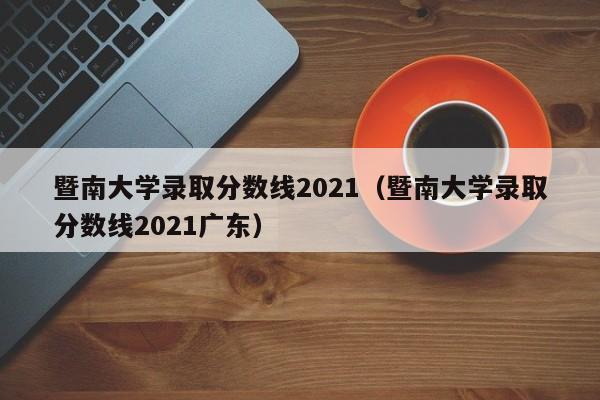 暨南大学录取分数线2021（暨南大学录取分数线2021广东）