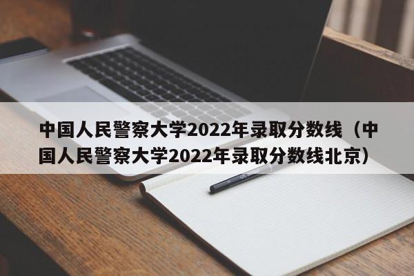中国人民警察大学2022年录取分数线（中国人民警察大学2022年录取分数线北京）
