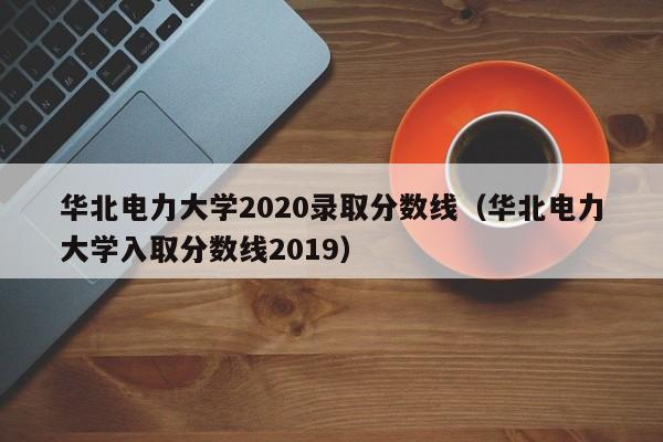 华北电力大学2020录取分数线（华北电力大学入取分数线2019）