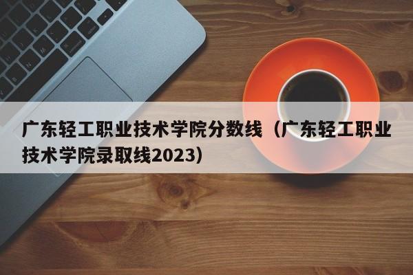 广东轻工职业技术学院分数线（广东轻工职业技术学院录取线2023）