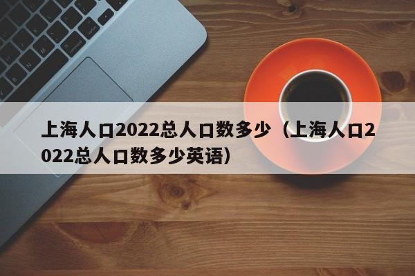 上海人口2022总人口数多少（上海人口2022总人口数多少英语）